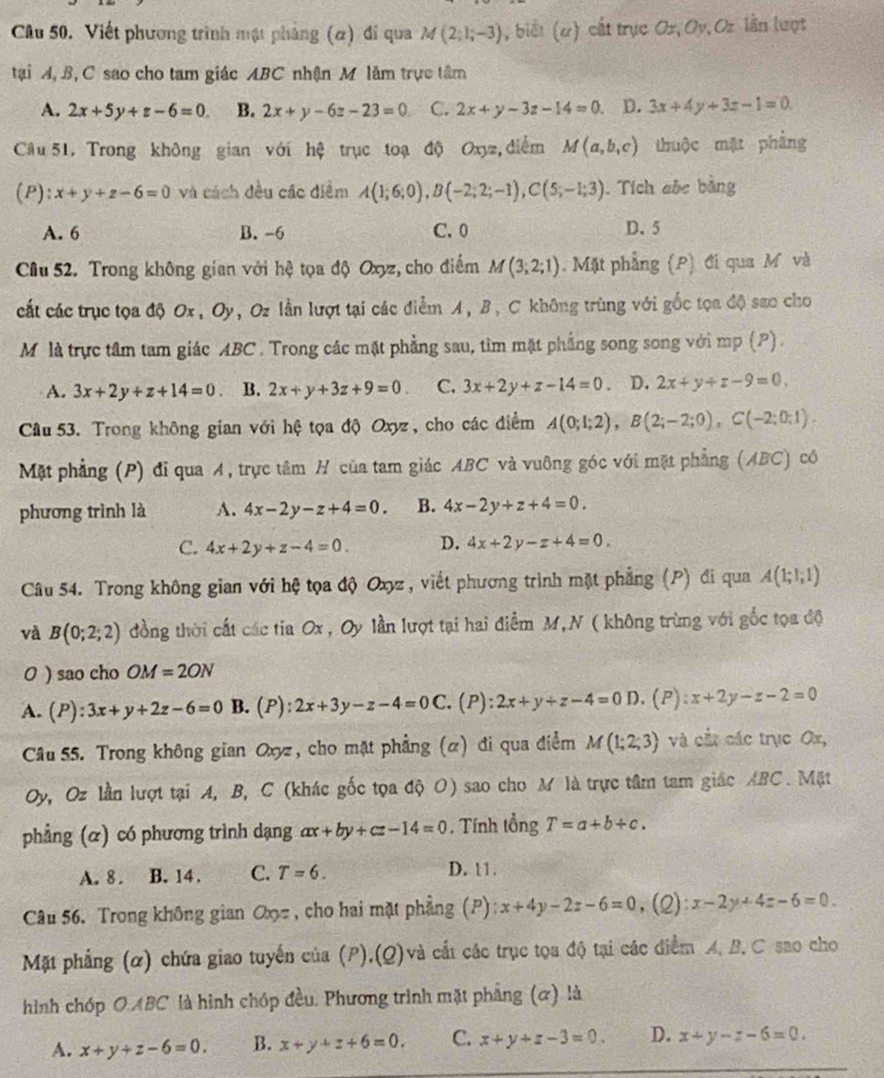 Cu 50. Viết phương trình mật phảng (α) đi qua M(2;1;-3) , biết (α) cắt trục Ox, Oy,Oz lần lượt
tại A, B, C sao cho tam giác ABC nhận M làm trực tâm
A. 2x+5y+z-6=0 B. 2x+y-6z-23=0 C. 2x+y-3z-14=0 D. 3x+4y+3z-1=0.
Câu 51, Trong không gian với hệ trục toạ độ Oxyz, điểm M(a,b,c) thuộc mặt phẳng
(P): x+y+z-6=0 và cách đều các điểm A(1;6;0),B(-2;2;-1),C(5;-1;3). Tích aỏc bằng
A. 6 B. -6 C. 0 D. 5
Cầu 52. Trong không gian với hệ tọa độ Oxyz, cho điểm M(3;2;1). Mặt phẳng (P) đi qua M và
cất các trục tọa độ Ox, Oy, Oz lần lượt tại các điểm A, B, C không trùng với gốc tọa độ sao cho
Mô là trực tâm tam giác ABC . Trong các mặt phẳng sau, tìm mặt phẳng song song với mp (P)
A. 3x+2y+z+14=0. B. 2x+y+3z+9=0 C. 3x+2y+z-14=0 D. 2x+y+z-9=0,
Câu 53. Trong không gian với hệ tọa độ Oxyz , cho các điểm A(0;1;2),B(2;-2;0),C(-2;0;1).
Mặt phẳng (P) đi qua A, trực tâm H của tam giác ABC và vuỡng góc với mặt phẳng (ABC) cô
phương trình là A. 4x-2y-z+4=0. B. 4x-2y+z+4=0.
C. 4x+2y+z-4=0. D. 4x+2y-z+4=0,
Câu 54. Trong không gian với hệ tọa độ Oxyz, viết phương trình mặt phẳng (P) đi qua A(1;1;1)
và B(0;2;2) đồng thời cất các tia Ox , Oy lần lượt tại hai điểm M,N ( không trùng với gốc tọa độ
0 ) sao cho OM=2ON
A. (P):3x+y+2z-6=0 B. (P): 2x+3y-z-4=0C. (P): 2x+y+z-4=0D.(P):x+2y-z-2=0
Câu 55. Trong không gian Oxyz, cho mặt phẳng (α) đi qua điểm M(1;2;3) và cắt các trục Ox,
Oy, Oz lần lượt tại A, B, C (khác gốc tọa độ O) sao cho M là trực tâm tam giác ABC. Mặt
phẳng (α) có phương trình dạng ax+by+cz-14=0 , Tính tổng T=a+b+c.
A. 8 . B. 14 . C. T=6.
D. 11.
Câu 56. Trong không gian Oxz, cho hai mặt phẳng (P) x+4y-2z-6=0 ,(2): x-2y+4z-6=0.
Mặt phẳng (α) chứa giao tuyến của (P),(Q)và cắt các trục tọa độ tại các điểm A, B. C sao cho
hình chóp O ABC là hình chóp đều. Phương trình mặt phẳng (α) là
A. x+y+z-6=0. B. x+y+z+6=0. C. x+y+z-3=0. D. x+y-z-6=0.