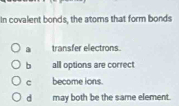 In covalent bonds, the atoms that form bonds
a transfer electrons.
b all options are correct
C become ions.
d may both be the same element.