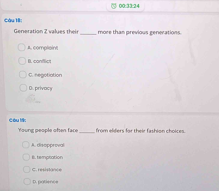 00:33:24 
Câu 18:
Generation Z values their _more than previous generations.
A. complaint
B. conflict
C. negotiation
D. privacy
Câu 19:
Young people often face _from elders for their fashion choices.
A. disapproval
B. temptation
C. resistance
D. patience