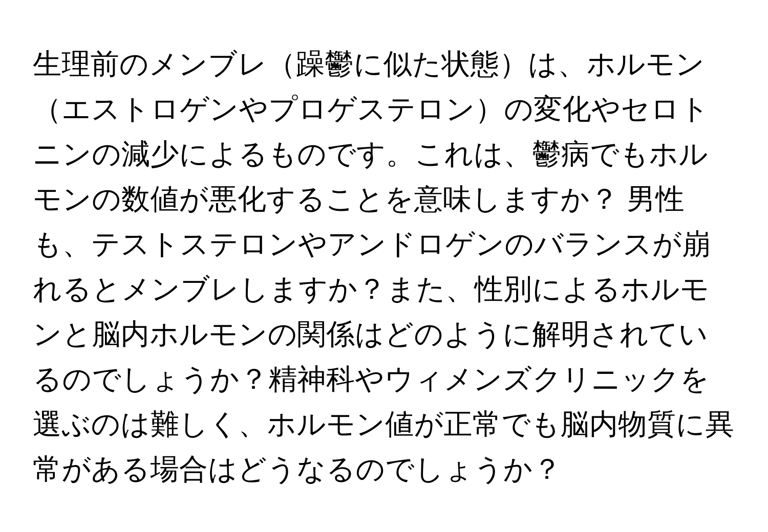 生理前のメンブレ躁鬱に似た状態は、ホルモンエストロゲンやプロゲステロンの変化やセロトニンの減少によるものです。これは、鬱病でもホルモンの数値が悪化することを意味しますか？ 男性も、テストステロンやアンドロゲンのバランスが崩れるとメンブレしますか？また、性別によるホルモンと脳内ホルモンの関係はどのように解明されているのでしょうか？精神科やウィメンズクリニックを選ぶのは難しく、ホルモン値が正常でも脳内物質に異常がある場合はどうなるのでしょうか？