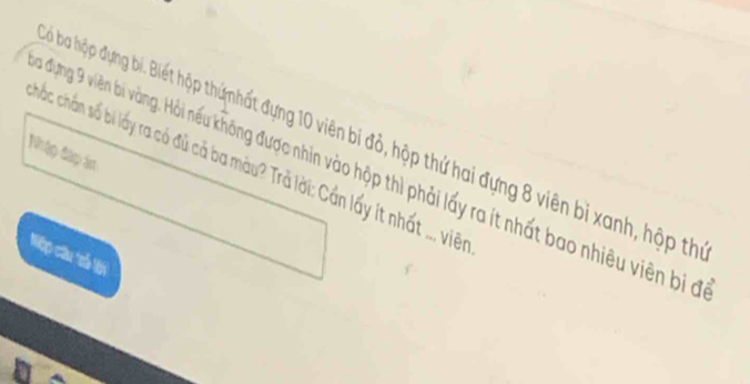 Đù ba hập đựng bí. Biết hập thứnhất đựng 10 viên bi đỏ, hộp thứ hai đựng 8 viên bị xanh, hộp th 
Nhập đập án 
chấc chấn số bi lấy ra có đủ cả ba màu? Trả lời: Cần lấy ít nhất .., viên 
đưựng 9 viên bi vàng. Hỏi nếều không được nhìn vào hộp thì phải lấy ra ít nhất bao nhiêu viên bị ở 
Nộp câu trố lới