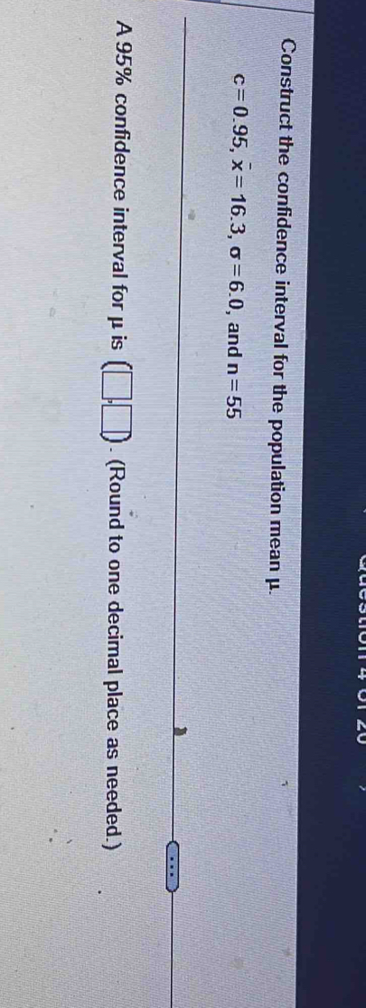 Construct the confidence interval for the population mean μ.
c=0.95, overline x=16.3, sigma =6.0 , and n=55
A 95% confidence interval for μ is (□ ,□ ). (Round to one decimal place as needed.)