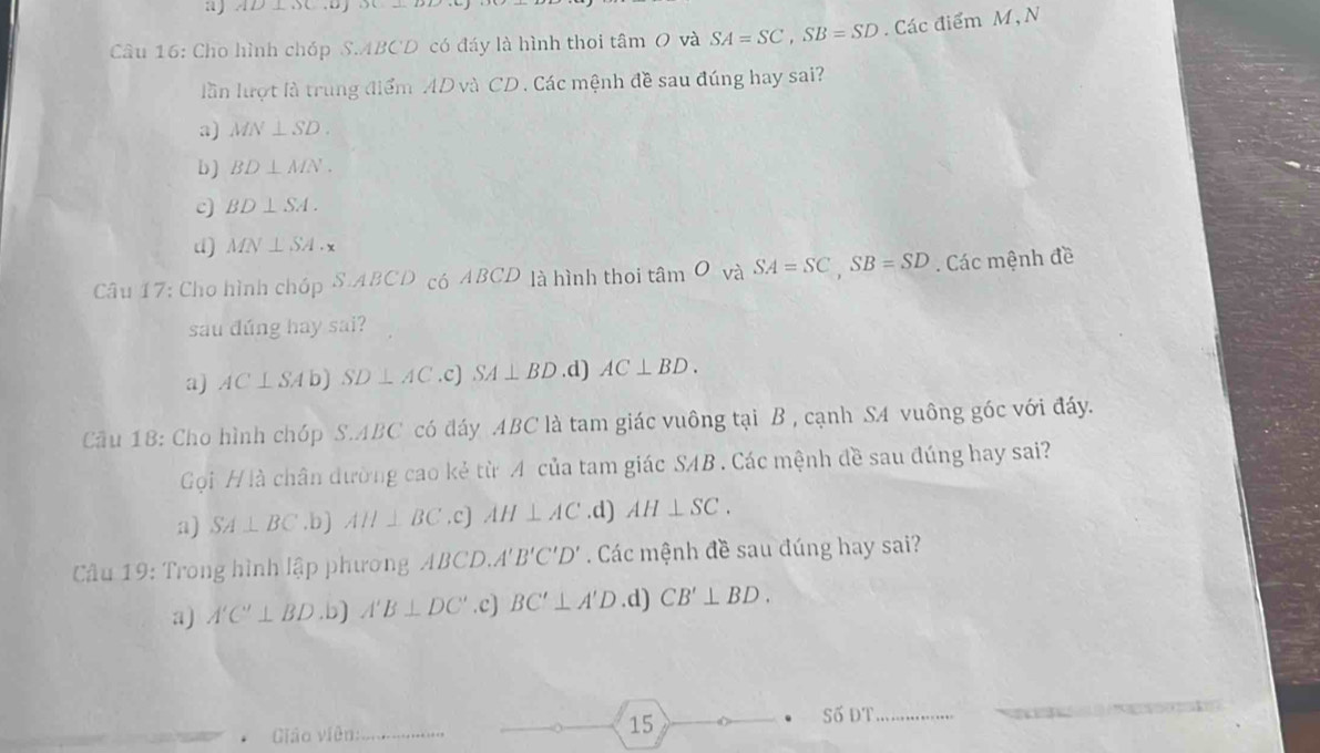 a AD⊥ OC. D j
Câu 16: Cho hình chóp S. ABCD có đáy là hình thoi tâm O và SA=SC, SB=SD. Các điểm M, N
lần lượt là trung điểm AD và CD. Các mệnh đề sau đúng hay sai?
a) MN⊥ SD.
b) BD⊥ MN.
c) BD⊥ SA.
d) MN⊥ SA· x
Câu 17: Cho hình chóp S.ABCD có ABCD là hình thoi tan Ovi SA=SC, SB=SD. Các mệnh đề
sau đúng hay sai?
a) AC⊥ SAb SD⊥ AC .c) SA⊥ BD .d) AC⊥ BD. 
Cầu 18: Cho hình chóp S. ABC có đáy ABC là tam giác vuông tại B , cạnh SA vuông góc với đáy.
Gọi H là chân dường cao kẻ từ A của tam giác SAB. Các mệnh đề sau đúng hay sai?
a) SA⊥ BC .b) AH⊥ BC .c] AH⊥ AC .d) AH⊥ SC. 
Câu 19: Trong hình lập phương ABCD A'B'C'D'. Các mệnh đề sau đúng hay sai?
a) A'C'⊥ BD .b) A'B⊥ DC' .c) BC'⊥ A'D.d) CB'⊥ BD. 
Giáo viên:_ 15 Số ĐT_ _