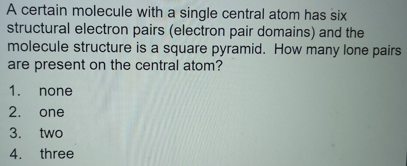 A certain molecule with a single central atom has six
structural electron pairs (electron pair domains) and the
molecule structure is a square pyramid. How many lone pairs
are present on the central atom?
1. none
2. one
3. two
4. three