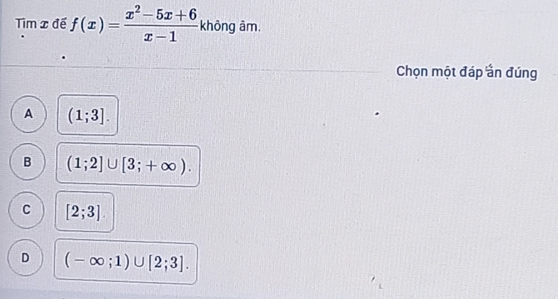 Tìm x đề f(x)= (x^2-5x+6)/x-1  không âm.
Chọn một đáp ần đúng
A (1;3].
B (1;2]∪ [3;+∈fty ).
C [2;3]
D (-∈fty ;1)∪ [2;3].