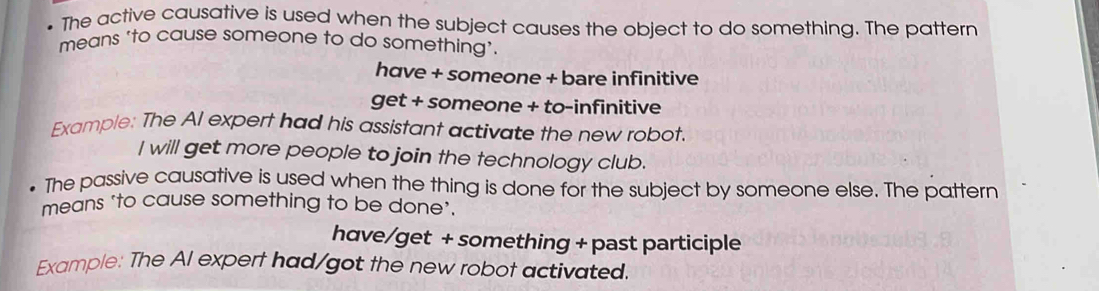 The active causative is used when the subject causes the object to do something. The pattern 
means ‘to cause someone to do something’. 
have + someone + bare infinitive 
get + someone + to-infinitive 
Example: The Al expert had his assistant activate the new robot 
I will get more people to join the fechnology club. 
The passive causative is used when the thing is done for the subject by someone else. The pattern 
means ‘to cause something to be done'. 
have/get + something + past participle 
Example: The Al expert had/got the new robot activated.