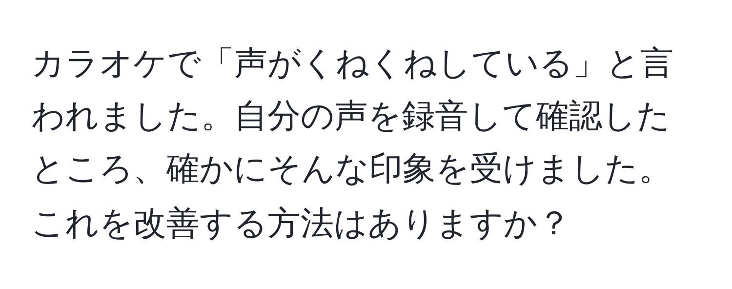 カラオケで「声がくねくねしている」と言われました。自分の声を録音して確認したところ、確かにそんな印象を受けました。これを改善する方法はありますか？