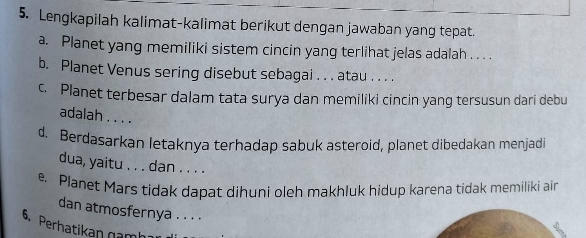 Lengkapilah kalimat-kalimat berikut dengan jawaban yang tepat. 
a. Planet yang memiliki sistem cincin yang terlihat jelas adalah . . . . 
b. Planet Venus sering disebut sebagai . . . atau . . . . 
c. Planet terbesar dalam tata surya dan memiliki cincin yang tersusun dari debu 
adalah . . . . 
d. Berdasarkan letaknya terhadap sabuk asteroid, planet dibedakan menjadi 
dua, yaitu . . . dan . . . . 
e. Planet Mars tidak dapat dihuni oleh makhluk hidup karena tidak memiliki air 
dan atmosfernya . . . . 
6. Perhatikan g a m