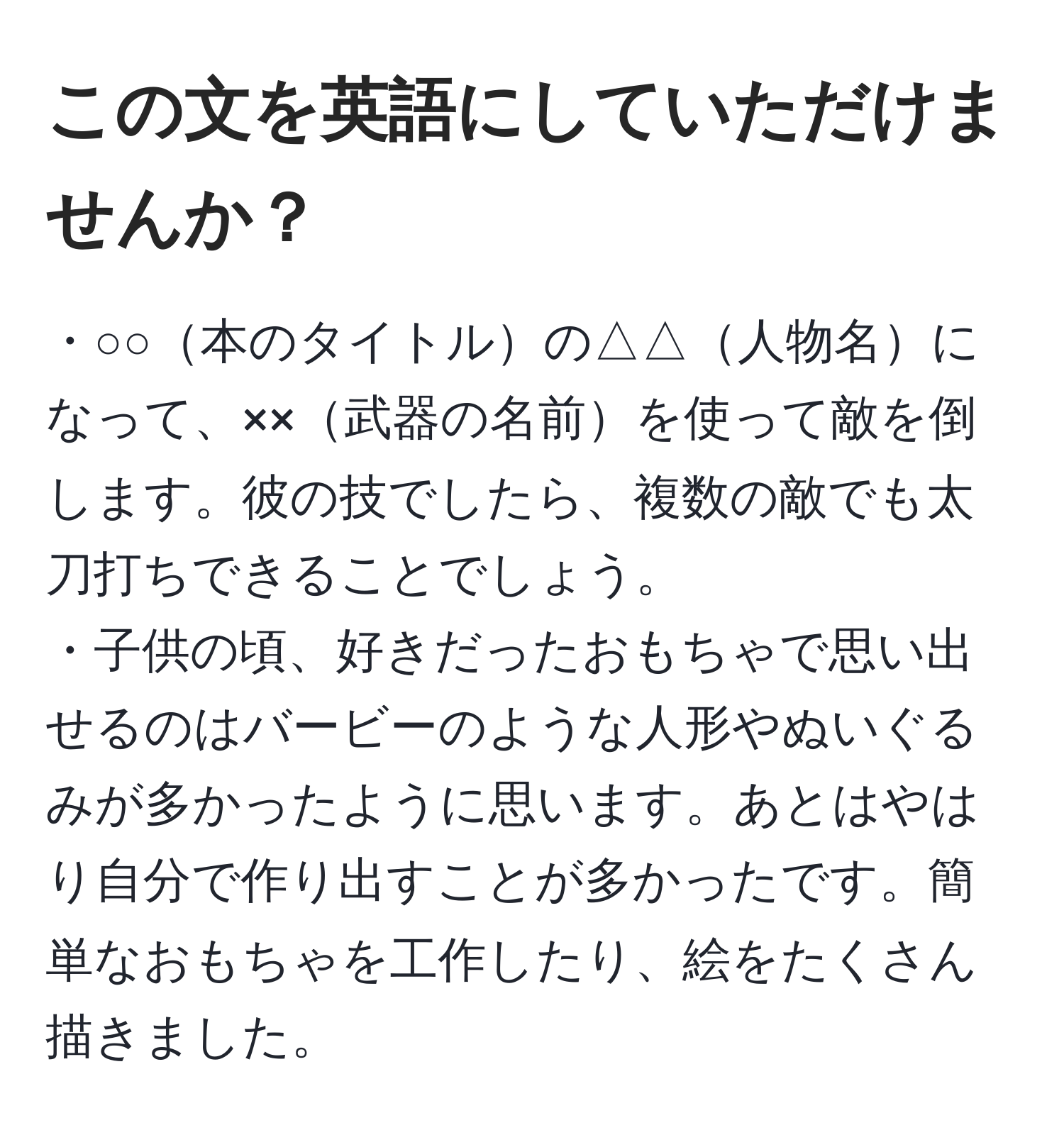 この文を英語にしていただけませんか？  
------------------------  
・○○本のタイトルの△△人物名になって、××武器の名前を使って敵を倒します。彼の技でしたら、複数の敵でも太刀打ちできることでしょう。  
・子供の頃、好きだったおもちゃで思い出せるのはバービーのような人形やぬいぐるみが多かったように思います。あとはやはり自分で作り出すことが多かったです。簡単なおもちゃを工作したり、絵をたくさん描きました。