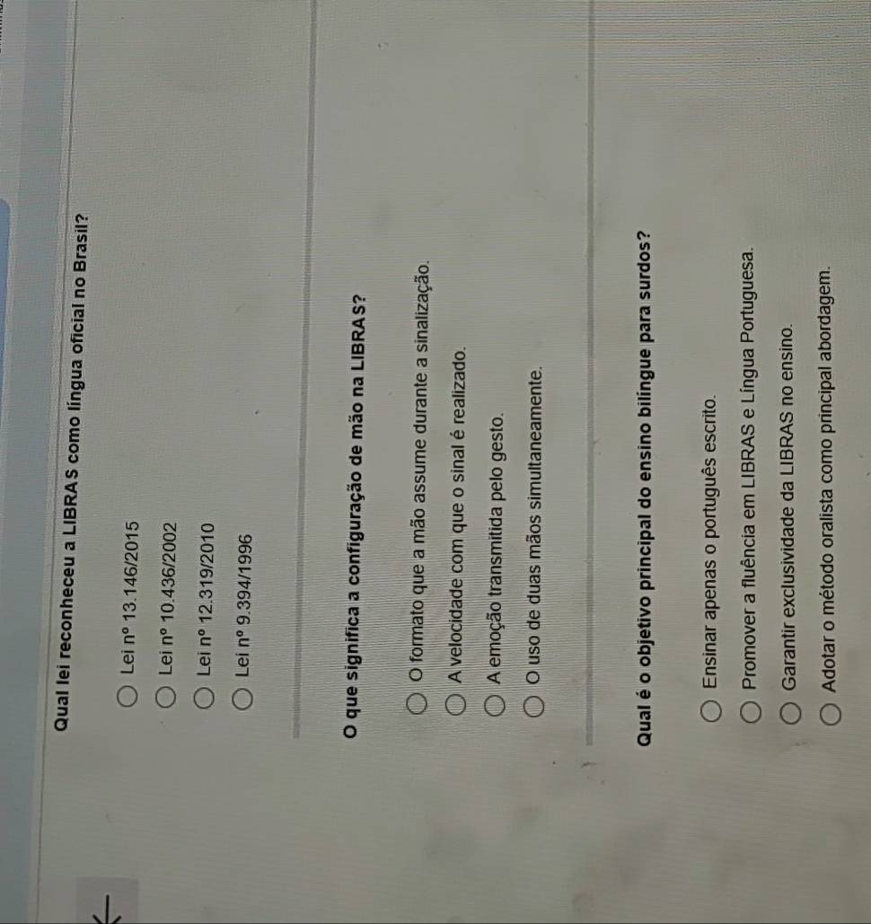 Qual lei reconheceu a LIBRAS como língua oficial no Brasil?
Lei n° 13.146/2015
Lei n° 10.436/2002
Lei n° 12.319/2010
Lei n° 9.394/1996
O que significa a configuração de mão na LIBRAS?
O formato que a mão assume durante a sinalização.
A velocidade com que o sinal é realizado.
A emoção transmitida pelo gesto.
O uso de duas mãos simultaneamente.
Qual é o objetivo principal do ensino bilíngue para surdos?
Ensinar apenas o português escrito.
Promover a fluência em LIBRAS e Língua Portuguesa.
Garantir exclusividade da LIBRAS no ensino.
Adotar o método oralista como principal abordagem.