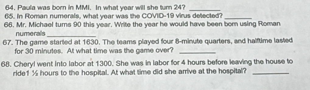 Paula was born in MMI. In what year will she turn 24?_ 
65. In Roman numerals, what year was the COVID-19 virus detected?_ 
66. Mr. Michael turns 90 this year. Write the year he would have been born using Roman 
numerals_ 
67. The game started at 1630. The teams played four 8-minute quarters, and halftime lasted 
for 30 minutes. At what time was the game over?_ 
68. Cheryl went into labor at 1300. She was in labor for 4 hours before leaving the house to 
ride1 ½ hours to the hospital. At what time did she arrive at the hospital?_