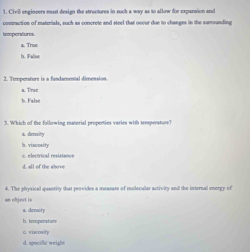 Civil engineers must design the structures in such a way as to allow for expansion and
contraction of materials, such as concrete and steel that occur due to changes in the surrounding
temperatures.
a. True
b. False
2. Temperature is a fundamental dimension.
a. True
b. False
3. Which of the following material properties varies with temperature?
a. density
b. viscosity
c. electrical resistance
d. all of the above
4. The physical quantity that provides a measure of molecular activity and the internal energy of
an object is
a. density
b. temperature
c. viscosity
d. specific weight