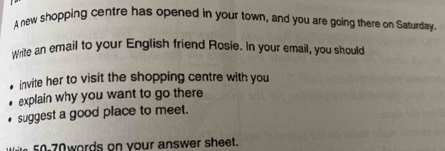 A new shopping centre has opened in your town, and you are going there on Saturday. 
Write an email to your English friend Rosie. In your email, you should 
invite her to visit the shopping centre with you 
explain why you want to go there 
suggest a good place to meet. 
0 words on your answer sheet.