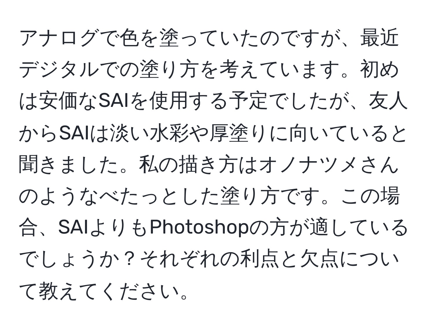 アナログで色を塗っていたのですが、最近デジタルでの塗り方を考えています。初めは安価なSAIを使用する予定でしたが、友人からSAIは淡い水彩や厚塗りに向いていると聞きました。私の描き方はオノナツメさんのようなべたっとした塗り方です。この場合、SAIよりもPhotoshopの方が適しているでしょうか？それぞれの利点と欠点について教えてください。