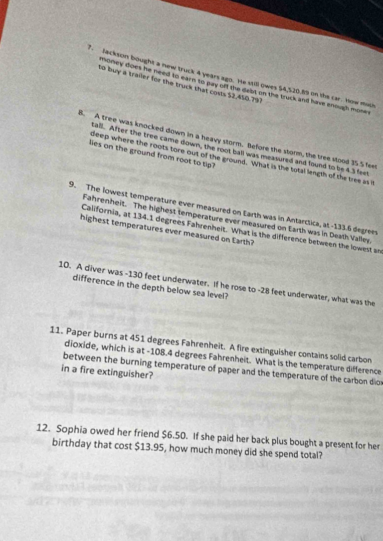 Jackson bought a new truck 4 years ago. He still owes $4,520.89 on the car. How much 
to buy a trailer for the truck that costs $2,450.797
money does he need to earn to pay off the debt on the truck and have enough mone . 
8. A tree was knocked down in a heavy storm. Before the storm, the tree stood 35 5 fee 
tall. After the tree came down, the root ball was measured and found to be 4.3 feet
lies on the ground from root to tip? 
deep where the roots tore out of the ground. What is the total length of the tree as i 
9. The lowest temperature ever measured on Earth was in Antarctica, at -133.6 degrees
Fahrenheit. The highest temperature ever measured on Earth was in Death Valley, 
California, at 134.1 degrees Fahrenheit. What is the difference between the lowest an 
highest temperatures ever measured on Earth? 
10. A diver was -130 feet underwater. If he rose to -28 feet underwater, what was the 
difference in the depth below sea level? 
11. Paper burns at 451 degrees Fahrenheit. A fire extinguisher contains solid carbon 
dioxide, which is at -108.4 degrees Fahrenheit. What is the temperature difference 
between the burning temperature of paper and the temperature of the carbon dior 
in a fire extinguisher? 
12. Sophia owed her friend $6.50. If she paid her back plus bought a present for her 
birthday that cost $13.95, how much money did she spend total?