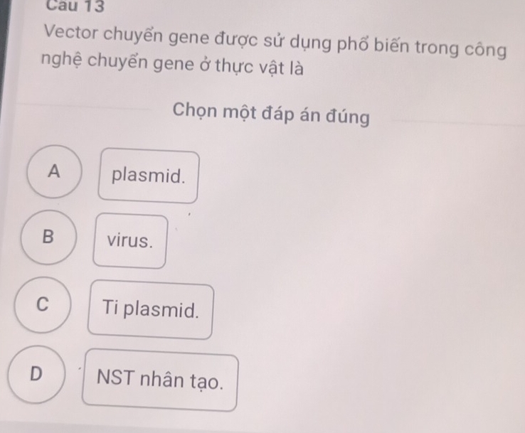 Cau 13
Vector chuyển gene được sử dụng phố biến trong công
nghệ chuyển gene ở thực vật là
Chọn một đáp án đúng
A plasmid.
B virus.
C Ti plasmid.
D NST nhân tạo.