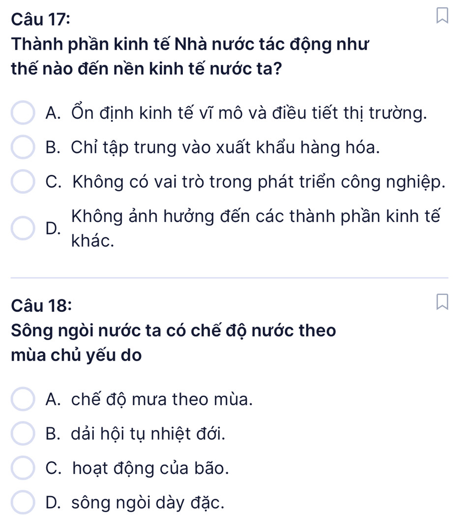 Thành phần kinh tế Nhà nước tác động như
thế nào đến nền kinh tế nước ta?
A. Ổn định kinh tế vĩ mô và điều tiết thị trường.
B. Chỉ tập trung vào xuất khẩu hàng hóa.
C. Không có vai trò trong phát triển công nghiệp.
Không ảnh hưởng đến các thành phần kinh tế
D.
khác.
Câu 18:
Sông ngòi nước ta có chế độ nước theo
mùa chủ yếu do
A. chế độ mưa theo mùa.
B. dải hội tụ nhiệt đới.
C. hoạt động của bão.
D. sông ngòi dày đặc.