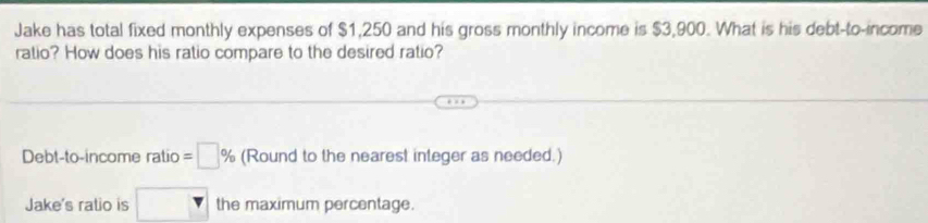 Jake has total fixed monthly expenses of $1,250 and his gross monthly income is $3,900. What is his debt-to-income 
ratio? How does his ratio compare to the desired ratio? 
Debt-to-income ratio =□ % (Round to the nearest integer as needed.) 
Jake's ratio is □ the maximum percentage.