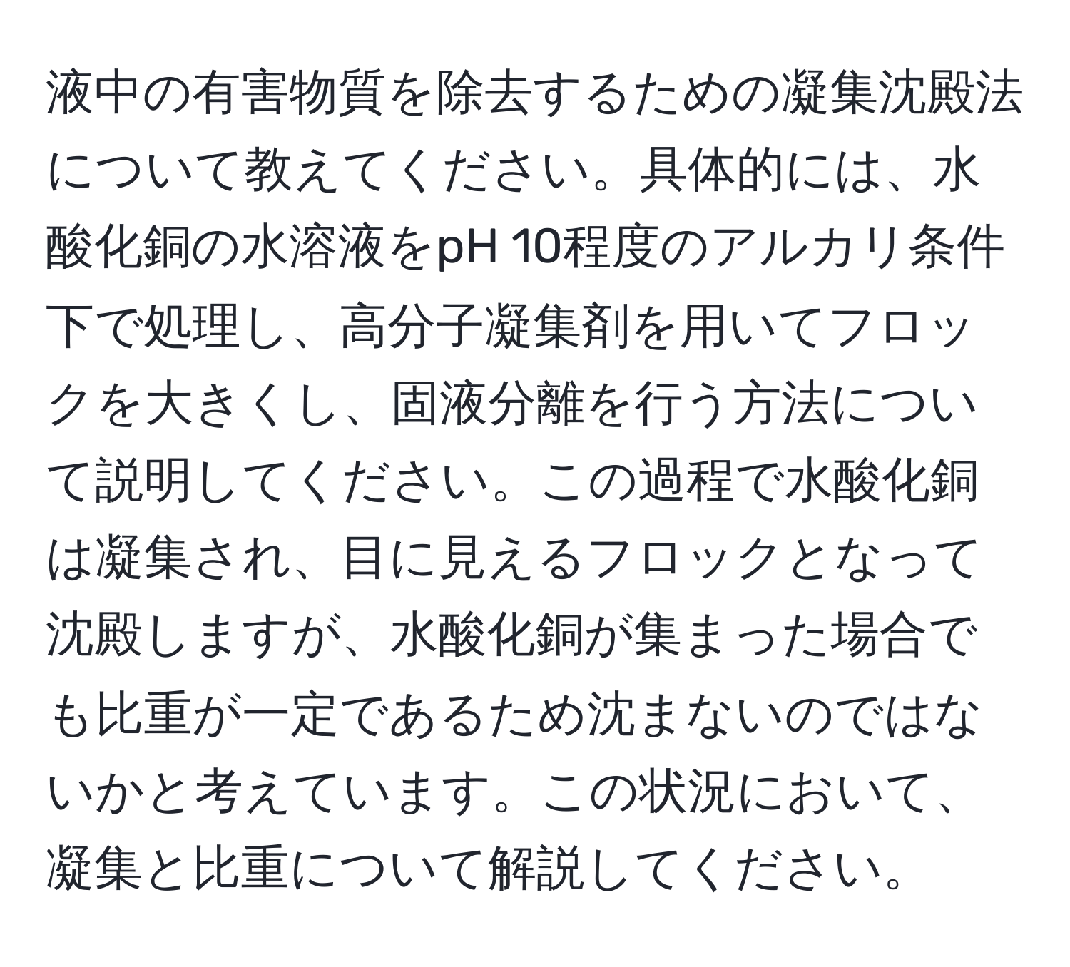 液中の有害物質を除去するための凝集沈殿法について教えてください。具体的には、水酸化銅の水溶液をpH 10程度のアルカリ条件下で処理し、高分子凝集剤を用いてフロックを大きくし、固液分離を行う方法について説明してください。この過程で水酸化銅は凝集され、目に見えるフロックとなって沈殿しますが、水酸化銅が集まった場合でも比重が一定であるため沈まないのではないかと考えています。この状況において、凝集と比重について解説してください。