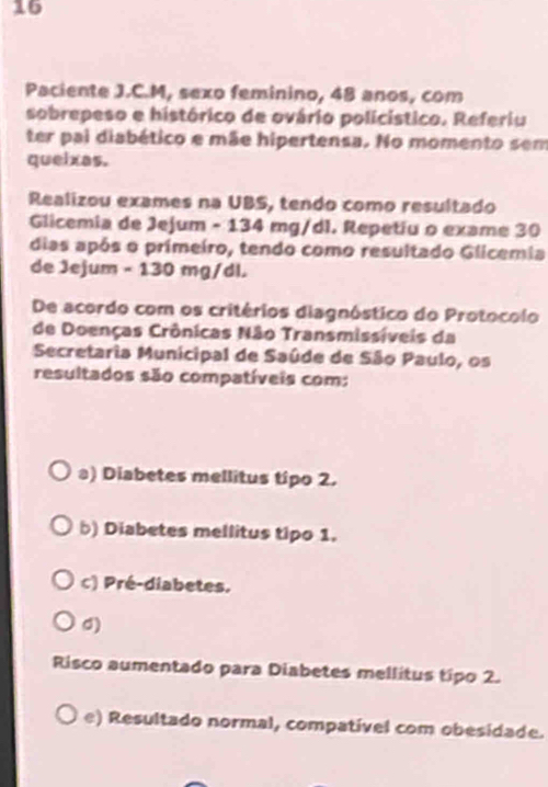 Paciente J.C.M, sexo feminino, 48 anos, com
sobrepeso e histórico de ovário policístico. Referiu
ter pai diabético e mãe hipertensa. No momento sem
queixas.
Realizou exames na UBS, tendo como resultado
Glicemia de Jejum - 134 mg/dl. Repetiu o exame 30
dias após o primeiro, tendo como resultado Glicemia
de Jejum - 130 mg/dl.
De acordo com os critérios diagnóstico do Protocolo
de Doenças Crônicas Não Transmissíveis da
Secretaria Municipal de Saúde de São Paulo, os
resultados são compatíveis com:
a) Diabetes mellitus tipo 2.
b) Diabetes mellitus tipo 1.
c) Pré-diabetes.
d)
Risco aumentado para Diabetes mellitus tipo 2.
e) Resultado normal, compativel com obesidade.