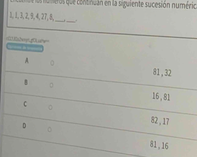 cuenue los numeros que continuan en la siguiente sucesión numério
1, 1, 3, 2, 9, 4, 27, 8,_ _.
c001f0a2ay1gf0udte=
Camooa de N
A 。
81, 32
B 。
16, 81
C 。
D
82, 17
81, 16