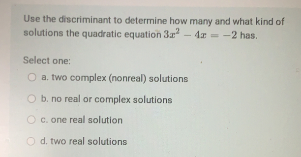 Use the discriminant to determine how many and what kind of
solutions the quadratic equation 3x^2-4x=-2 has.
Select one:
a. two complex (nonreal) solutions
b. no real or complex solutions
c. one real solution
d. two real solutions