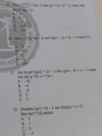 Jika f( (-2x+5)/3x-5 )=2x-6 dan g(x+3)=x^2-2 :, maka nilai
darì (f^(-1)og)(-1)=
A. 1
B. 0
C. -1
D. -3/2
E. -3/5
20、 Jika x-1=g^(-1)(4x-2) dan f(g(x-1))=2x-1 maka f(1)
=
A. ¼
B. 2/3
C. 1/5
D. ½
AHKE E. 3/4
21. Jika fungsi f(g(x))=2x-3 dan g(4x-9)=x+1 maka
nilai dari g^(-1)(3)* f^(-1)(3)=
A. -16
B. -4
C. -2
D. 0
E. 1
22. Diketahui g(x)=3x-2 dan (fog)(x)=x+6. 
Nilai dari f^(-1)(6) adalah
A. 2
B. 1
C. 0
D. -1