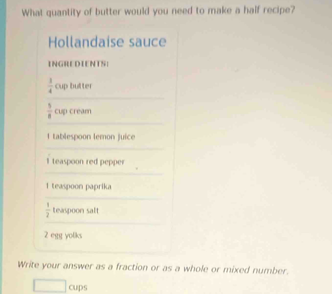 What quantity of butter would you need to make a half recipe? 
Hollandaise sauce 
INGREDIENTS:
 1/4  cup butter
 5/8  cup cream 
I tablespoon lemon juice
1 teaspoon red pepper
1 teaspoon paprika
 1/2  teaspoon salt
2 egg yolks 
Write your answer as a fraction or as a whole or mixed number. 
cups