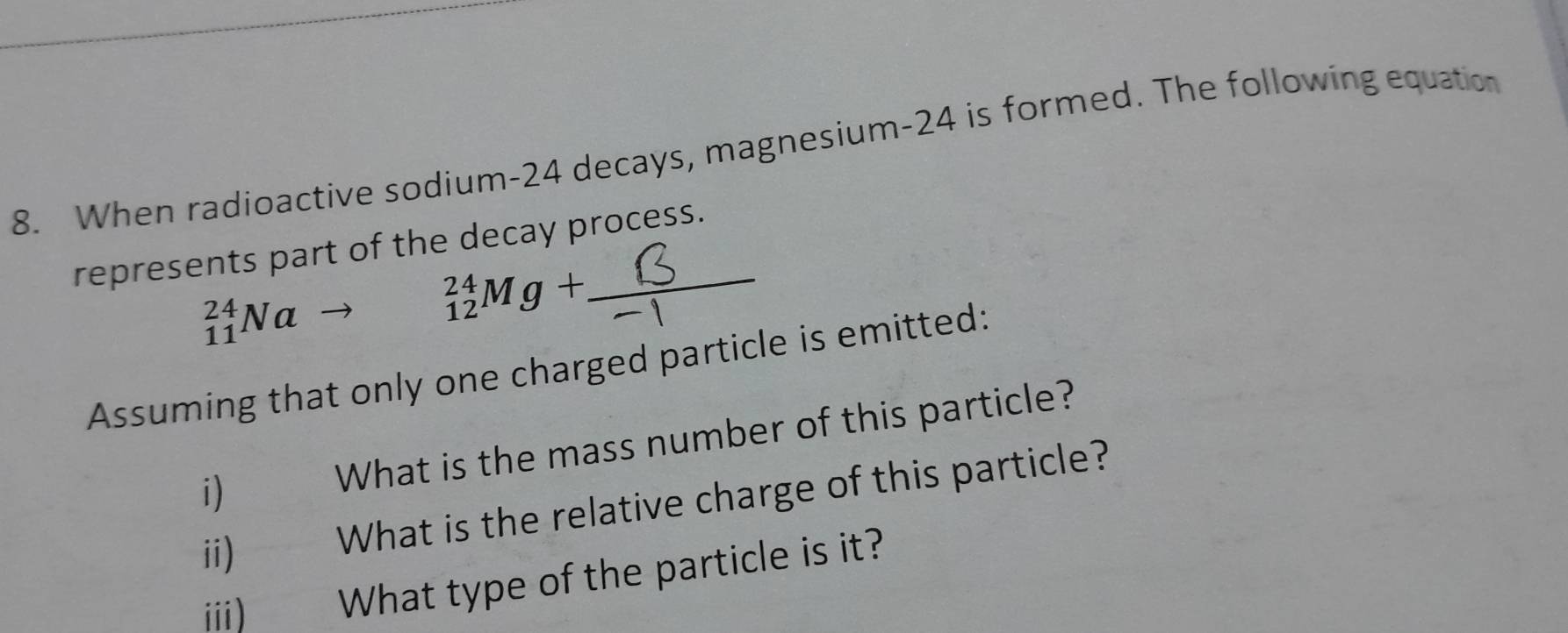 When radioactive sodium- 24 decays, magnesium- 24 is formed. The following equation 
represents part of the decay process.
_(11)^(24)Na to _(12)^(24)Mg+. 
Assuming that only one charged particle is emitted: 
i) What is the mass number of this particle? 
ii) What is the relative charge of this particle? 
iii) What type of the particle is it?