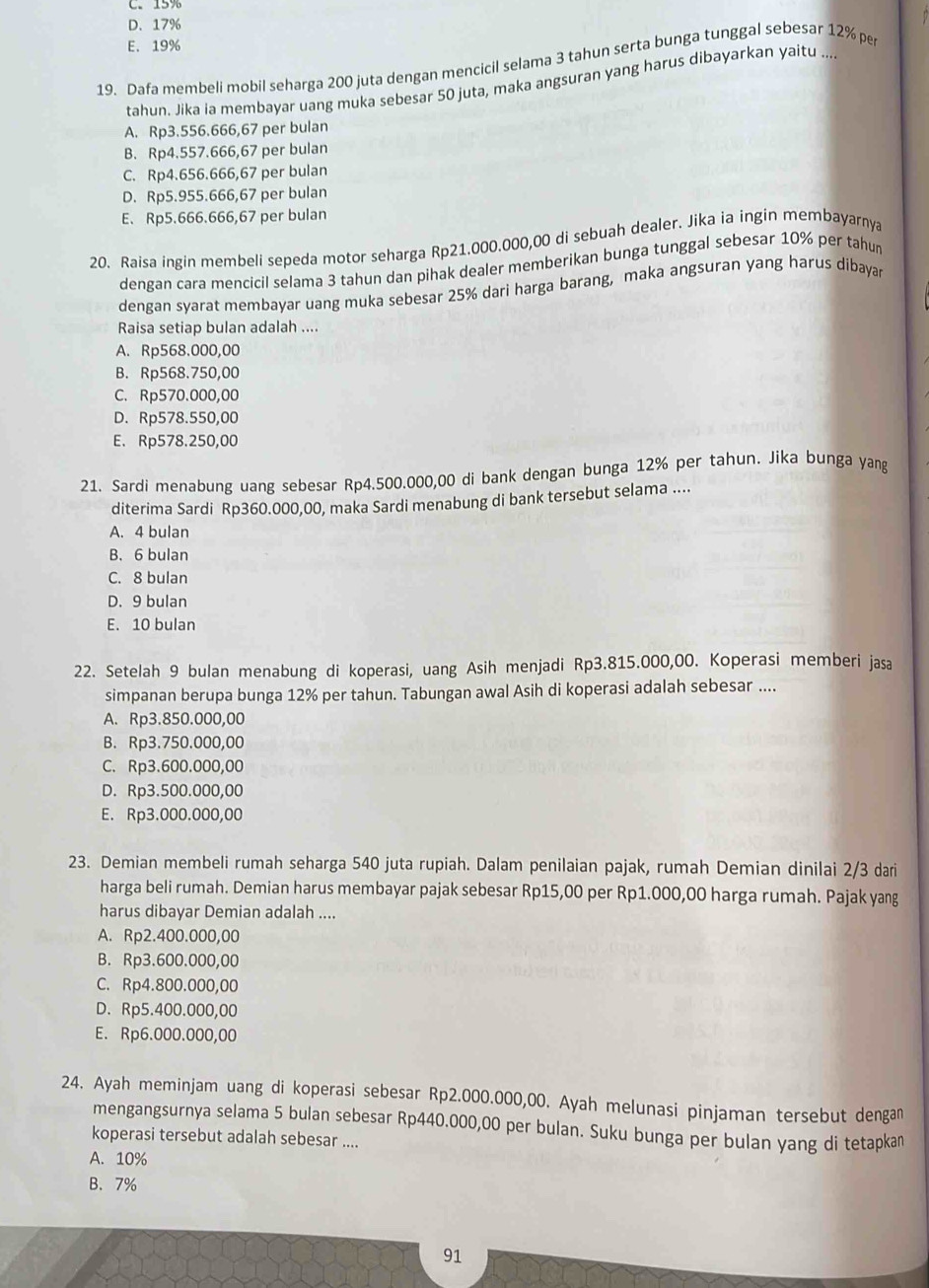 C. 15%
D. 17%
E. 19%
19. Dafa membeli mobil seharga 200 juta dengan mencicil selama 3 tahun serta bunga tunggal sebesar 12% pe
tahun. Jika ia membayar uang muka sebesar 50 juta, maka angsuran yang harus dibayarkan yaitu ...
A. Rp3.556.666,67 per bulan
B. Rp4.557.666,67 per bulan
C. Rp4.656.666,67 per bulan
D. Rp5.955.666,67 per bulan
E. Rp5.666.666,67 per bulan
20. Raisa ingin membeli sepeda motor seharga Rp21.000.000,00 di sebuah dealer. Jika ia ingin membayarnya
dengan cara mencicil selama 3 tahun dan pihak dealer memberikan bunga tunggal sebesar 10% per tahun
dengan syarat membayar uang muka sebesar 25% dari harga barang, maka angsuran yang harus dibayar
Raisa setiap bulan adalah ....
A. Rp568.000,00
B. Rp568.750,00
C. Rp570.000,00
D. Rp578.550,00
E. Rp578.250,00
21. Sardi menabung uang sebesar Rp4.500.000,00 di bank dengan bunga 12% per tahun. Jika bunga yang
diterima Sardi Rp360.000,00, maka Sardi menabung di bank tersebut selama ....
A. 4 bulan
B. 6 bulan
C. 8 bulan
D. 9 bulan
E. 10 bulan
22. Setelah 9 bulan menabung di koperasi, uang Asih menjadi Rp3.815.000,00. Koperasi memberi jasa
simpanan berupa bunga 12% per tahun. Tabungan awal Asih di koperasi adalah sebesar ....
A. Rp3.850.000,00
B. Rp3.750.000,00
C. Rp3.600.000,00
D. Rp3.500.000,00
E. Rp3.000.000,00
23. Demian membeli rumah seharga 540 juta rupiah. Dalam penilaian pajak, rumah Demian dinilai 2/3 dari
harga beli rumah. Demian harus membayar pajak sebesar Rp15,00 per Rp1.000,00 harga rumah. Pajak yang
harus dibayar Demian adalah ....
A. Rp2.400.000,00
B. Rp3.600.000,00
C. Rp4.800.000,00
D. Rp5.400.000,00
E. Rp6.000.000,00
24. Ayah meminjam uang di koperasi sebesar Rp2.000.000,00. Ayah melunasi pinjaman tersebut dengan
mengangsurnya selama 5 bulan sebesar Rp440.000,00 per bulan. Suku bunga per bulan yang di tetapkan
koperasi tersebut adalah sebesar ....
A. 10%
B. 7%
91