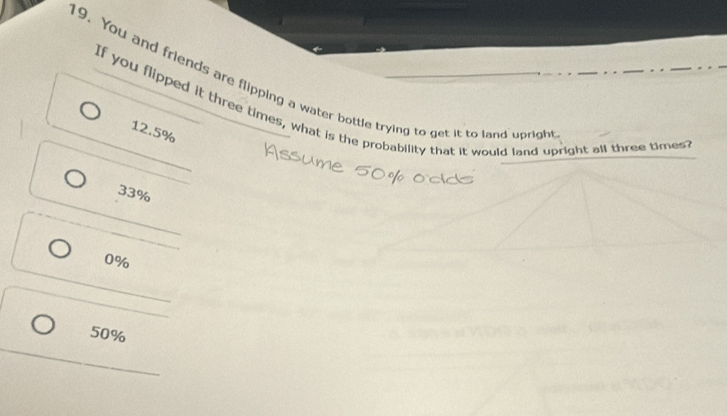 You and friends are flipping a water bottle trying to get it to land uprigh
If you flipped it three times, what is the probability that it would land upright all three times
12.5%
33%
0%
50%