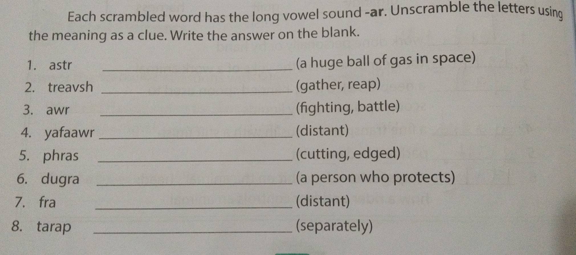 Each scrambled word has the long vowel sound -ar. Unscramble the letters using 
the meaning as a clue. Write the answer on the blank. 
1. astr_ 
(a huge ball of gas in space) 
2. treavsh _(gather, reap) 
3. awr _(fighting, battle) 
4. yafaawr _(distant) 
5. phras _(cutting, edged) 
6. dugra _(a person who protects) 
7. fra _(distant) 
8. tarap _(separately)