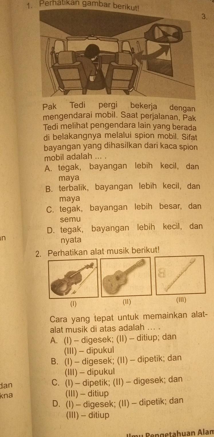 Perhatıkan gambar berikut!
3.
Pak Tedi pergi bekerja dengan
mengendarai mobil. Saat perjalanan, Pak
Tedi melihat pengendara lain yang berada
di belakangnya melalui spion mobil. Sifat
bayangan yang dihasilkan dari kaca spion
mobil adalah ... .
A. tegak, bayangan lebih kecil, dan
maya
B. terbalik, bayangan lebih kecil, dan
maya
C. tegak, bayangan lebih besar, dan
semu
D. tegak, bayangan lebih kecil, dan
n
nyata
2. Perhatikan alat musik berikut!
(1) (11) (III)
Cara yang tepat untuk memainkan alat-
alat musik di atas adalah ... .
A. (I) — digesek; (II) - ditiup; dan
(III) - dipukul
B. (I) - digesek; (II) - dipetik; dan
(III) - dipukul
dan C. (I) — dipetik; (II) — digesek; dan
kna (III) - ditiup
D. (I) — digesek; (II) — dipetik; dan
(III) - ditiup
I mu Bengetahuan Alan