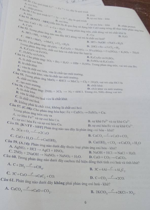 Cho quá trịnh
A. osi hòa
C. nhận proton Fe^(3+)to Fe^(2+)+1 dây là quá tình
Câu 50, Cho quá trình
A. khù
B. khù
Câu S1. KNTT-SBBT N^(+3)+3cto N^(+3) , đây là quà trình D. tự oi hôa - khuz
B. ox) b
A CuO.
C. tự oxi hóa - khứ D. nhận proton
học san CuO+If_2to Cu+If_2O Dẫn khi Hs đi qua ông sử dựng bột CuO sung nòng để thực hiện phản ứng hó
Câu 52, Trong phân ông nào sa
A.
- Trong phản ứng trên, chất đóng vai trù chất khử là
Câu 4HCl+MnO_2to MnCl_2+Cl_2+H_2O. HCl+NH_3to NH_4Cl B. H_2.
C.
C. Cu D. H_2O
y HC1 đóng vai trò là chất oxi hoà?
B. HCl+NaOHto NaCl+H_2O
D. 2HCl+Feto FeCl_2+H_2
A, K_2Cr_2O_1
Trong phán ứng trên, v  và FeSOl
FeSO_4+K_2Cr_2O_7+7H_2SO_4to 3Fe_2(SO_4)_3+Cr_2(SO_4)_3+K_2SO_4+7H_2O
C. H_2SO à và FeSOe
B. K_2Cr_2O_1vaH_2SO_4
D. FeSO_3K_aK_2Cr_2O_1
Câu 54. Cho phản ứng: A. là chất oxi hóa. SO_3+Br_2+H_2Oto HBr+H_2SO_4 Trong phản ứng trên, vai trò của Brs
B. là chất khử.
C. vừa là chất oxi hỏa, vừa là chất tạo môi trường.
D. vừa là chất khử, vừa là chất tạo môi trường. MnO_2+4HClto MnCl_2+Cl_2+2H_2O vai trò của HCl là
Câu 55. Trong phản A. chất oxi hóa.
ứng
C. tạo môi trường.
B. chất khứ
Câu 56, Cho phân ứng: 2NH_3+3Cl_2to N_2+6HCl , Trong đó, NH₃ đòng vai trò
D. chất khứ và môi trường
A. là chất khử.
B. vừa là chất oxi hoá vừa là chất khứ.
C. là chất oxi hoá Fe+CuSO_4to FeSO_4+Cu.
Câu D. không phải là chất khứ, không là chất oxi hoá
57.(C.08) : Cho phân ứng hỏa học:
Trong phàn ứng trên xày ra
A. sự khử Fe^(2+) và sự oxi hóa Cu.
B. sự khử Fe^(2+) và sự khử Cu^(2+).
C. sự oxi hóa Fe và sự oxi hóa Cu. D. sự oxi hỏa Fe và sự khử Cu^(2+).
Câu 58. [l |KNTT-SBT| Phán ứng nào sau đây là phản ứng oxi hóa - khứ?
A.
C. 2Ca+O_2to 2CaO
B. CaCO_3xrightarrow ?CaO+CO_2
D. Ca(OH)_2+CO_2to CaCO_3+H_2O
Câu 59. CaO+H_2Oxrightarrow OCa(OH)_2 (A.14) 0: Phản ứng nào dưới đây thuộc loại phân ứng oxi hóa - khử?
A. AgNO_3+HClto AgCl+HNO_3. B. NaOH+HClto NaCl+H_2O.
C. 2NO_2+2NaOHto NaNO_3+NaNO_2+H_2O. D. CaO+CO_2to CaCO_3.
Câu 60. Trong phản ứng nào dưới đây cacbon thể hiện đồng thời tính oxi hoà và tính khử?
A. C+2H_2xrightarrow I^0CH_4.
B. 3C+4Alxrightarrow I^0Al_4C_3.
C. 3C+CaOxrightarrow I^0CaC_2+CO.
D. C+CO_2xrightarrow 1°2CO.
Câu 61. Phản ứng nào dưới đây không phải phản ứng oxi hoá - khử?
A. CaCO_3xrightarrow I^0CaO+CO_2.
B. 2KClO_3xrightarrow I^02KCl+3O_2.
6