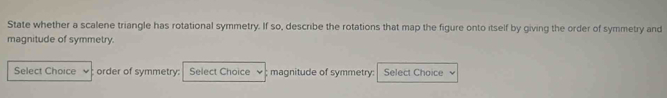 State whether a scalene triangle has rotational symmetry. If so, describe the rotations that map the figure onto itself by giving the order of symmetry and 
magnitude of symmetry. 
Select Choice order of symmetry: Select Choice magnitude of symmetry: Select Choice 、