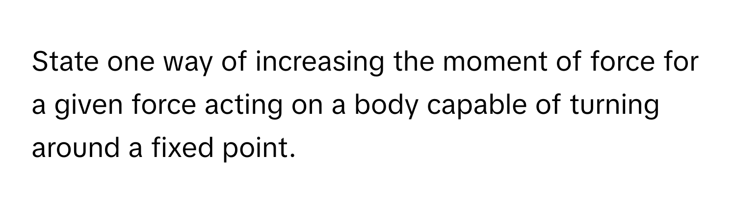 State one way of increasing the moment of force for a given force acting on a body capable of turning around a fixed point.