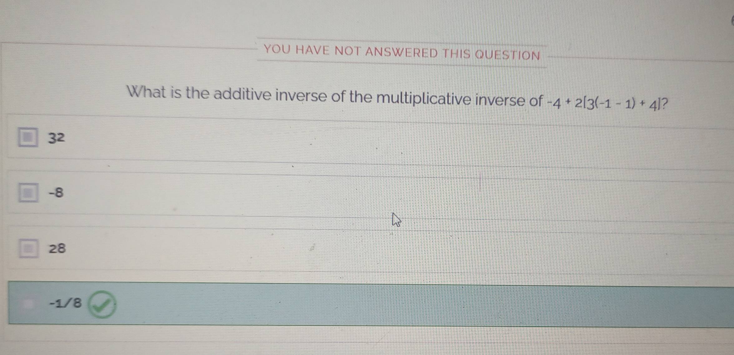 YOU HAVE NOT ANSWERED THIS QUESTION
What is the additive inverse of the multiplicative inverse of -4+2[3(-1-1)+4] 2
32
-8
28
-1/8