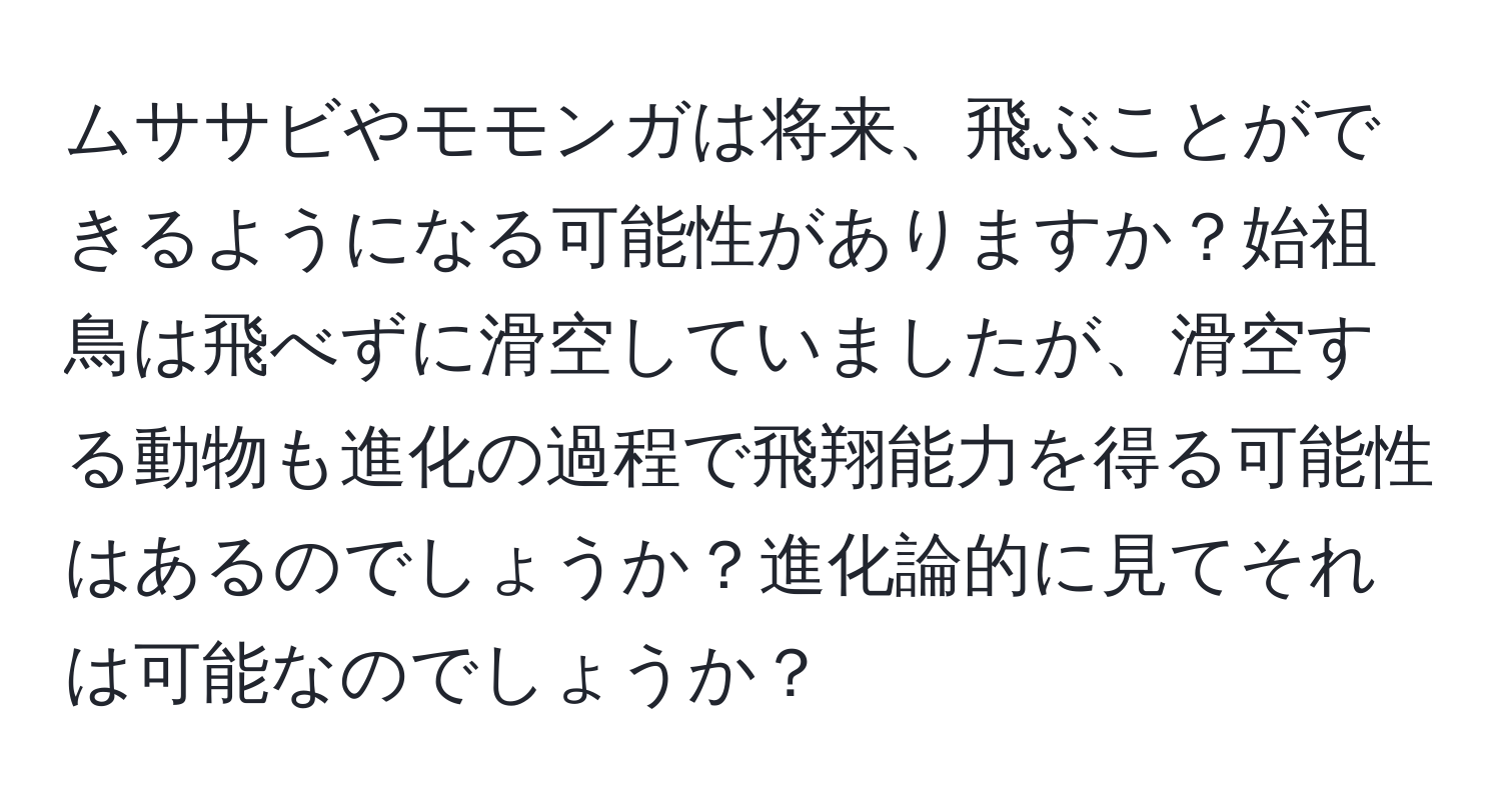 ムササビやモモンガは将来、飛ぶことができるようになる可能性がありますか？始祖鳥は飛べずに滑空していましたが、滑空する動物も進化の過程で飛翔能力を得る可能性はあるのでしょうか？進化論的に見てそれは可能なのでしょうか？