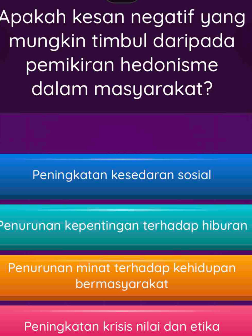 Apakah kesan negatif yang
mungkin timbul daripada
pemikiran hedonisme
dalam masyarakat?
Peningkatan kesedaran sosial
Penurunan kepentingan terhadap hiburan
Penurunan minat terhadap kehidupan
bermasyarakat
Peningkatan krisis nilai dan etika