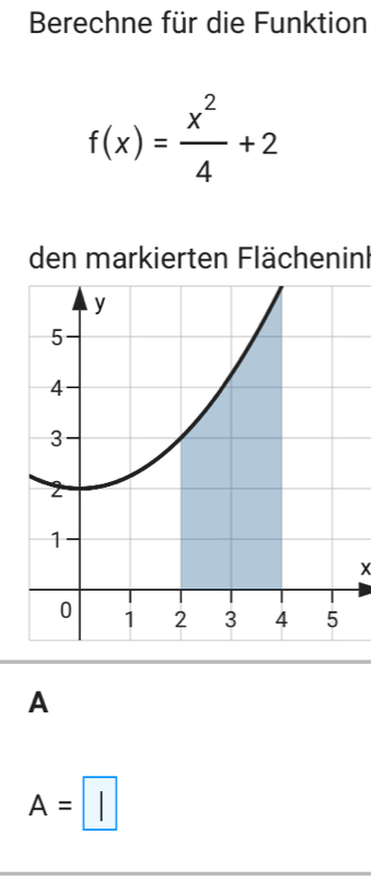 Berechne für die Funktion
f(x)= x^2/4 +2
den markierten Flächeninl
A
A=□