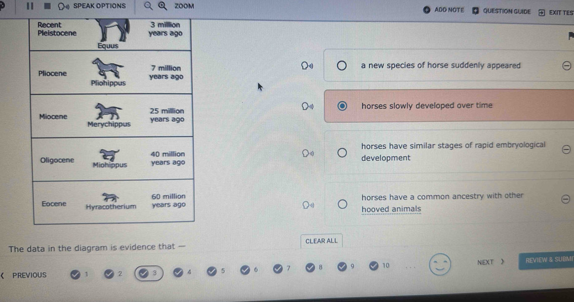 SPEAK OPTIONS ZOOM ADD NOTE QUESTION GUIDE EXIT TES
a new species of horse suddenly appeared
horses slowly developed over time
horses have similar stages of rapid embryological
development
horses have a common ancestry with other
hooved animals
CLEAR ALL
The data in the diagram is evidence that —
9 10 NEXT 》
《 PREVIOUS 1 2 REVIEW & SUBMI