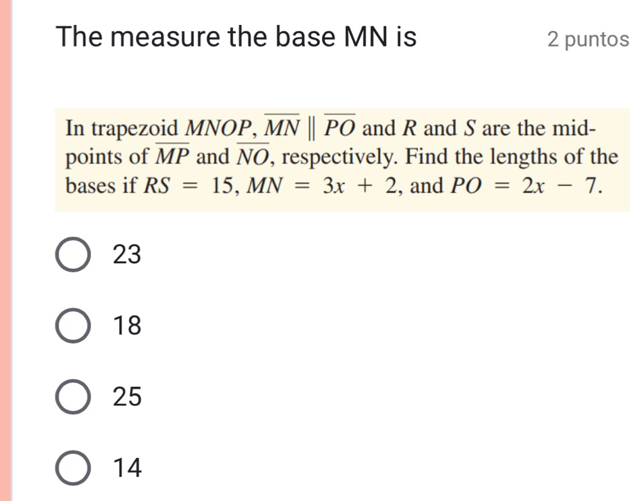 The measure the base MN is 2 puntos
In trapezoid MNOP, overline MNparallel overline PO and R and S are the mid-
points of overline MP and overline NO , respectively. Find the lengths of the
bases if RS=15, MN=3x+2 , and PO=2x-7.
23
18
25
14