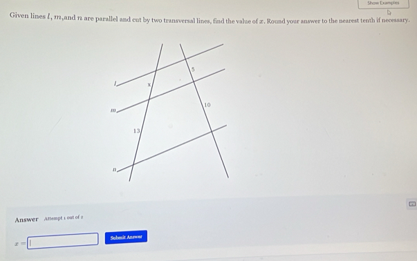 Show Examples 
Given lines l, 11,and 7 are parallel and cut by two transversal lines, find the value of 2. Round your answer to the nearest tenth if necessary. 
Answer Attempt 1 out of 2
x=□ Submit Answer