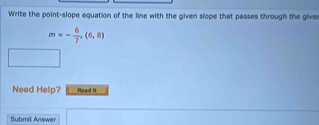 Write the point-slope equation of the line with the given slope that passes through the giver
m=- 6/7 ,(6,8)
Need Help? Read it 
Submit Answer