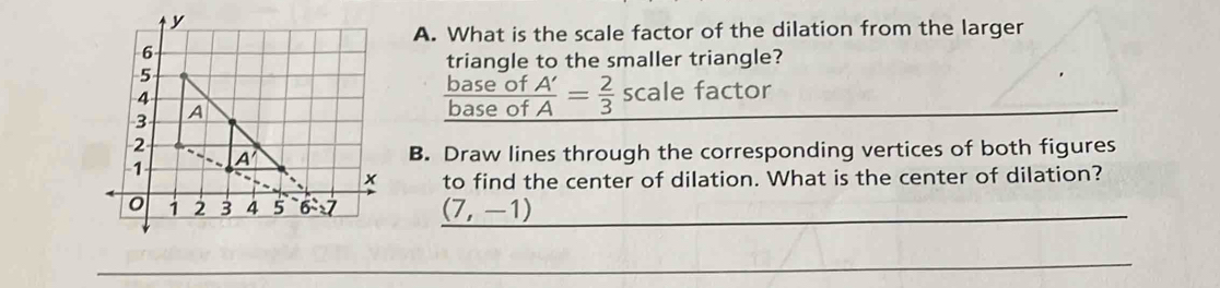 What is the scale factor of the dilation from the larger
triangle to the smaller triangle?
base of
base of  A'/A = 2/3 scale 1 actor
B. Draw lines through the corresponding vertices of both figures
to find the center of dilation. What is the center of dilation?
(7,-1)