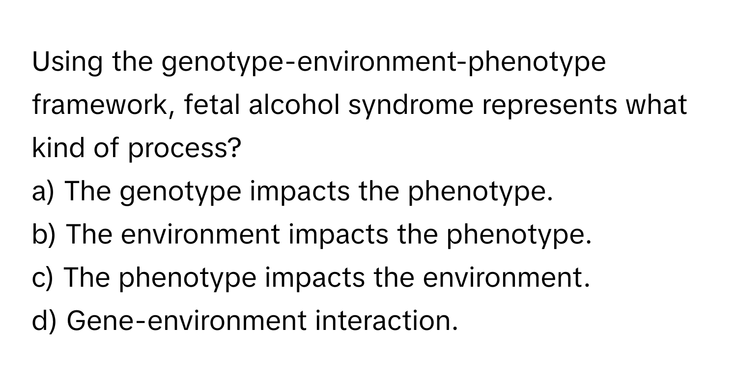 Using the genotype-environment-phenotype framework, fetal alcohol syndrome represents what kind of process?
a) The genotype impacts the phenotype.
b) The environment impacts the phenotype.
c) The phenotype impacts the environment.
d) Gene-environment interaction.