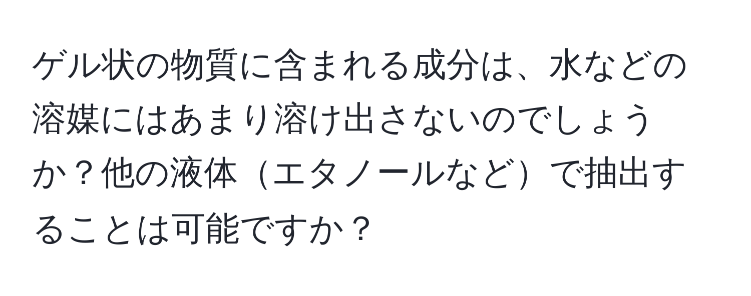 ゲル状の物質に含まれる成分は、水などの溶媒にはあまり溶け出さないのでしょうか？他の液体エタノールなどで抽出することは可能ですか？