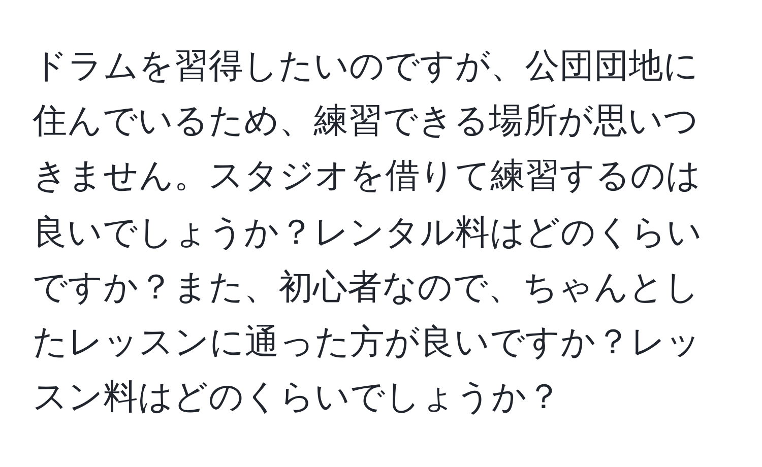 ドラムを習得したいのですが、公団団地に住んでいるため、練習できる場所が思いつきません。スタジオを借りて練習するのは良いでしょうか？レンタル料はどのくらいですか？また、初心者なので、ちゃんとしたレッスンに通った方が良いですか？レッスン料はどのくらいでしょうか？