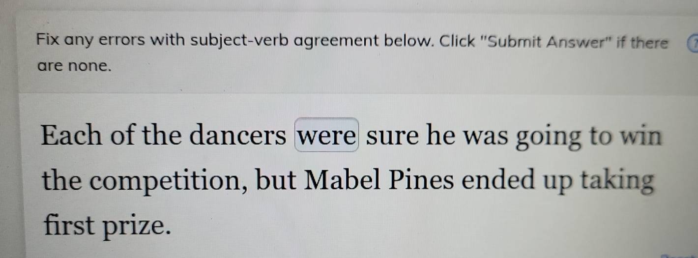 Fix any errors with subject-verb agreement below. Click ''Submit Answer'' if there 
are none. 
Each of the dancers were sure he was going to win 
the competition, but Mabel Pines ended up taking 
first prize.