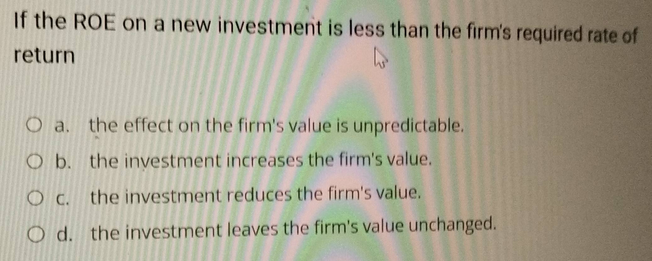 If the ROE on a new investment is less than the firm's required rate of
return
a. the effect on the firm's value is unpredictable.
b. the investment increases the firm's value.
c. the investment reduces the firm's value.
d. the investment leaves the firm's value unchanged.